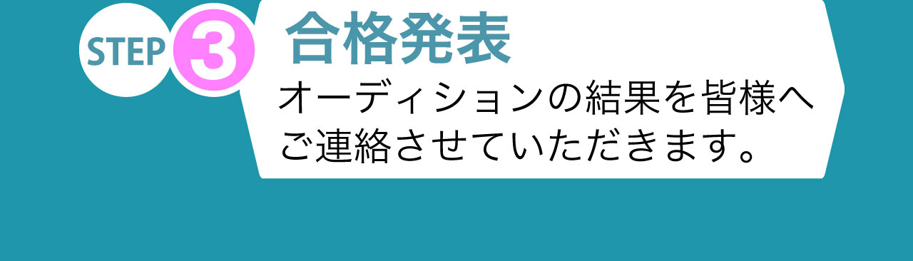 STEP3 合格発表 オーディションの結果を皆様へご連絡させていただきます。