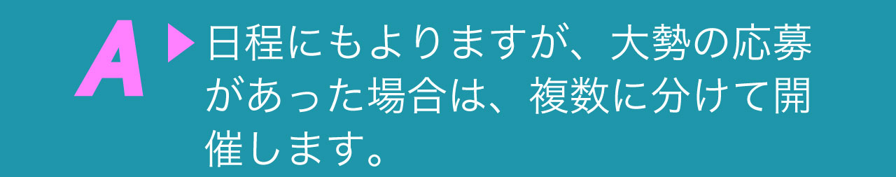 A 日程にもよりますが、大勢の応募があった場合は、複数に分けて開催します。